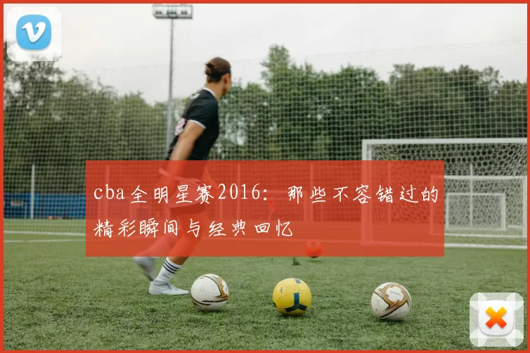 cba全明星赛2016：那些不容错过的精彩瞬间与经典回忆