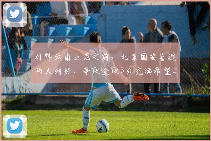 对阵云南玉昆之前，北京国安喜迎两大利好，争取全取3分充满希望_进攻_何宇鹏_关键