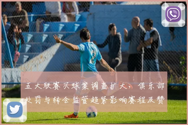 五大联赛买球案调查扩大，俱乐部处罚与转会监管趋紧影响赛程及赞助