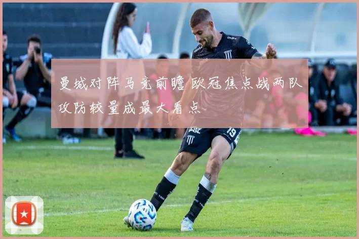 曼城对阵马竞前瞻 欧冠焦点战两队攻防较量成最大看点