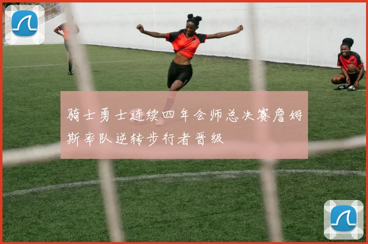 骑士勇士连续四年会师总决赛詹姆斯率队逆转步行者晋级