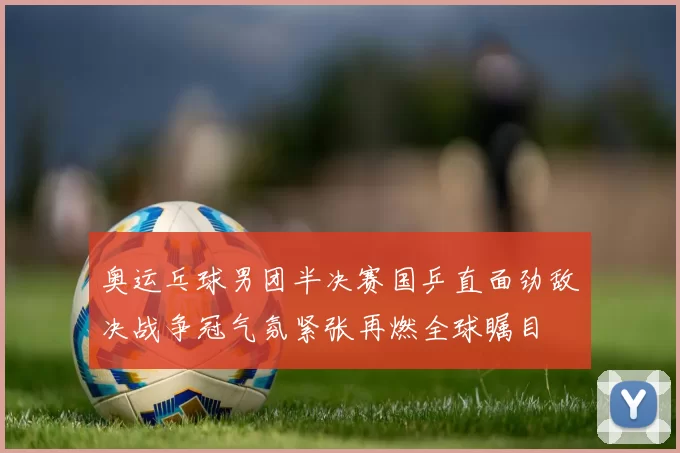 奥运乓球男团半决赛国乒直面劲敌决战争冠气氛紧张再燃全球瞩目