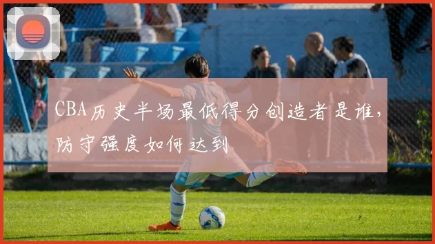 CBA历史半场最低得分创造者是谁,防守强度如何达到