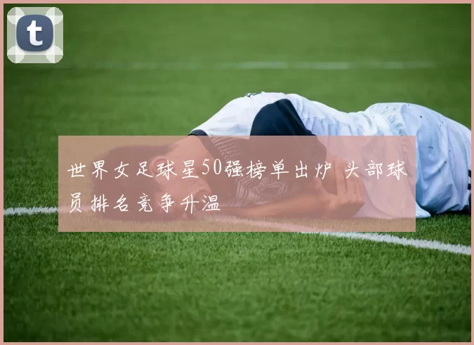 世界女足球星50强榜单出炉 头部球员排名竞争升温