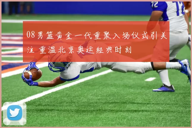 08男篮黄金一代重聚入场仪式引关注 重温北京奥运经典时刻