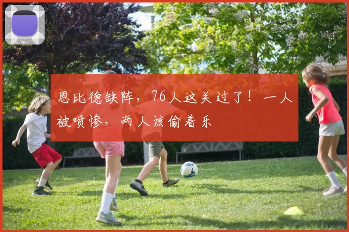 恩比德缺阵，76人这关过了！一人被喷惨，两人该偷着乐