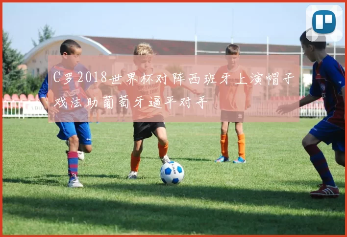 C罗2018世界杯对阵西班牙上演帽子戏法助葡萄牙逼平对手