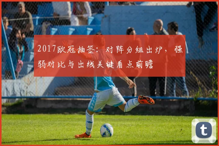 2017欧冠抽签:对阵分组出炉,强弱对比与出线关键看点前瞻