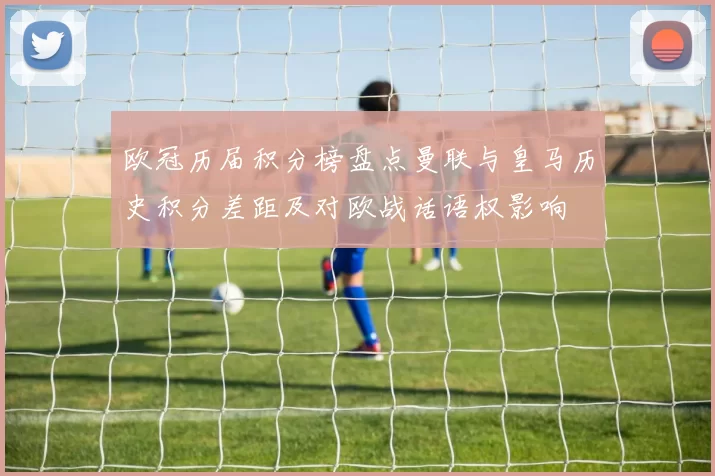 欧冠历届积分榜盘点曼联与皇马历史积分差距及对欧战话语权影响