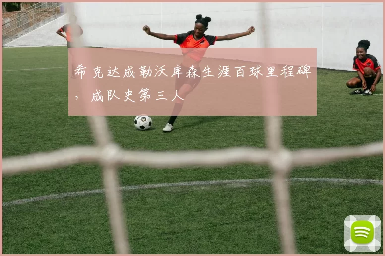 希克达成勒沃库森生涯百球里程碑，成队史第三人