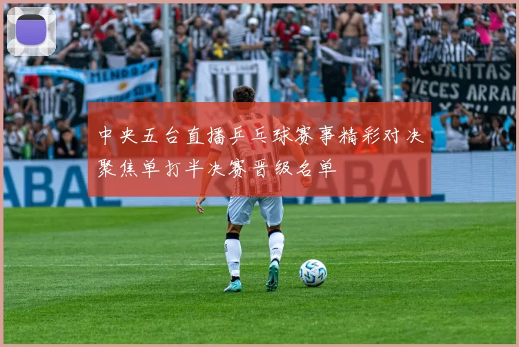 中央五台直播乒乓球赛事精彩对决聚焦单打半决赛晋级名单